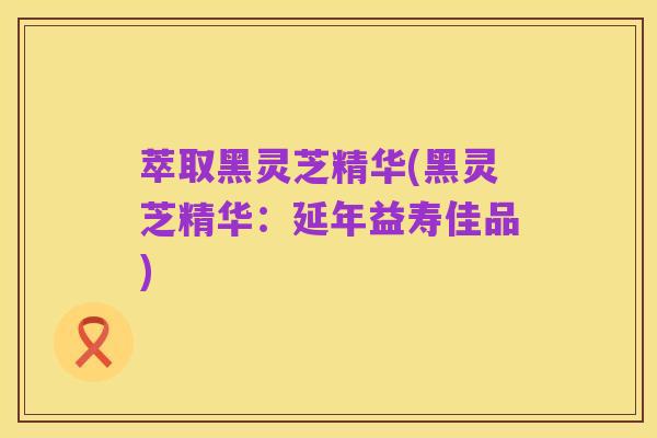 萃取黑灵芝精华(黑灵芝精华:延年益寿佳品)