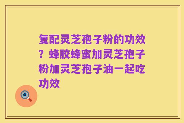 复配灵芝孢子粉的功效?蜂胶蜂蜜加灵芝孢子粉加灵芝孢子油一起吃功效