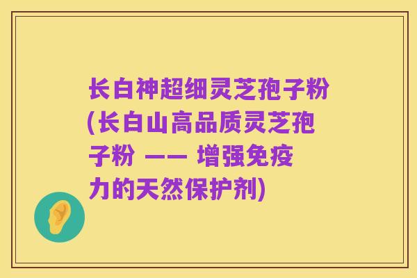 长白神超细灵芝孢子粉(长白山高品质灵芝孢子粉 —— 增强免疫力的天然保护剂)