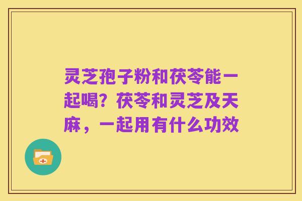 灵芝孢子粉和茯苓能一起喝？茯苓和灵芝及天麻，一起用有什么功效
