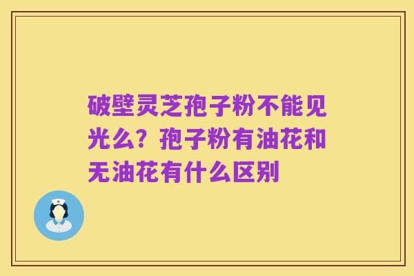 破壁灵芝孢子粉不能见光么?孢子粉有油花和无油花有什么区别