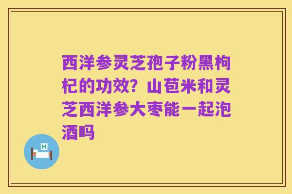 西洋参灵芝孢子粉黑枸杞的功效?山苞米和灵芝西洋参大枣能一起泡酒吗