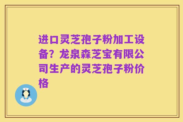进口灵芝孢子粉加工设备？龙泉森芝宝有限公司生产的灵芝孢子粉价格