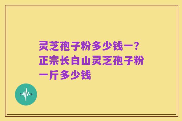 灵芝孢子粉多少钱一?正宗长白山灵芝孢子粉一斤多少钱