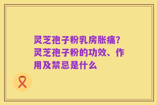 灵芝孢子粉乳房胀痛?灵芝孢子粉的功效、作用及禁忌是什么