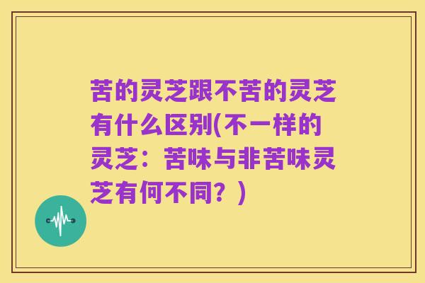 苦的灵芝跟不苦的灵芝有什么区别(不一样的灵芝:苦味与非苦味灵芝有何不同?)