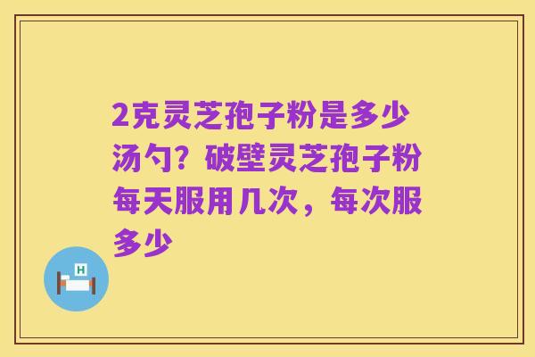 2克灵芝孢子粉是多少汤勺？破壁灵芝孢子粉每天服用几次，每次服多少