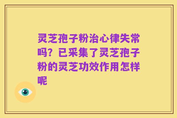 灵芝孢子粉治心律失常吗?已采集了灵芝孢子粉的灵芝功效作用怎样呢