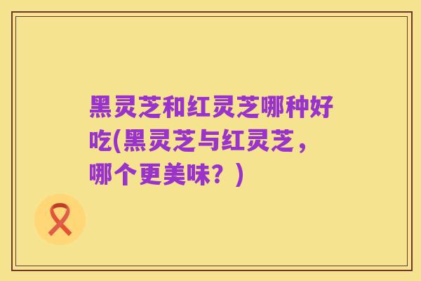黑灵芝和红灵芝哪种好吃(黑灵芝与红灵芝,哪个更美味?)