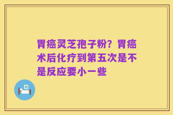 胃癌灵芝孢子粉？胃癌术后化疗到第五次是不是反应要小一些
