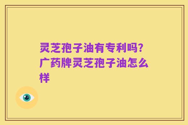 灵芝孢子油有专利吗?广药牌灵芝孢子油怎么样