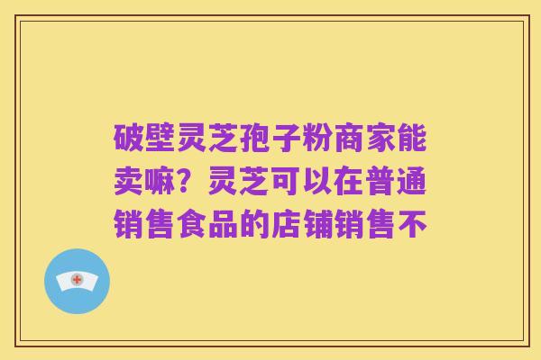 破壁灵芝孢子粉商家能卖嘛?灵芝可以在普通销售食品的店铺销售不