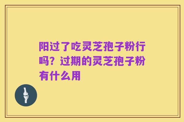 阳过了吃灵芝孢子粉行吗?过期的灵芝孢子粉有什么用