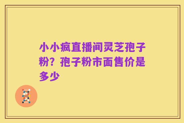 小小疯直播间灵芝孢子粉?孢子粉市面售价是多少