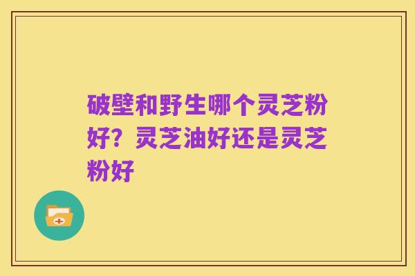 破壁和野生哪个灵芝粉好?灵芝油好还是灵芝粉好