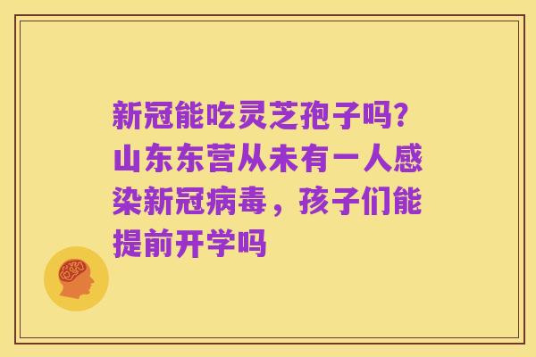 新冠能吃灵芝孢子吗?山东东营从未有一人感染新冠病毒,孩子们能提前开学吗