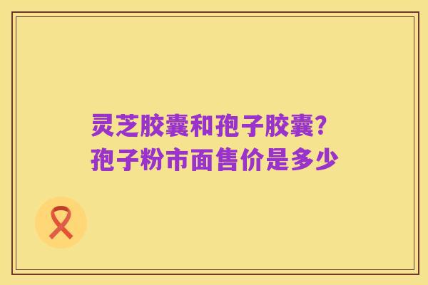 灵芝胶囊和孢子胶囊?孢子粉市面售价是多少