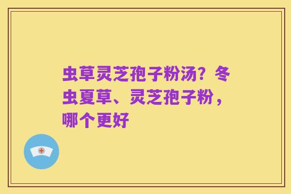 虫草灵芝孢子粉汤?冬虫夏草、灵芝孢子粉,哪个更好