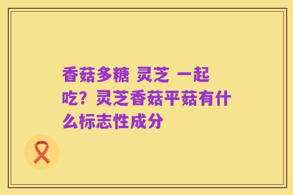 香菇多糖 灵芝 一起吃?灵芝香菇平菇有什么标志性成分