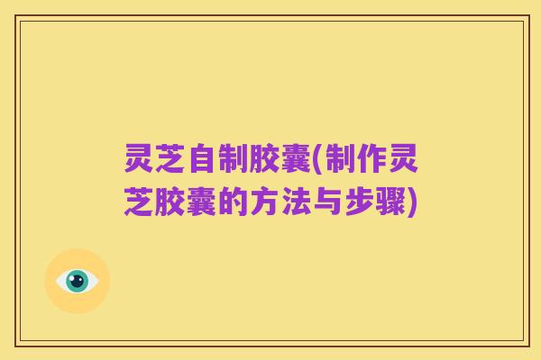 灵芝自制胶囊(制作灵芝胶囊的方法与步骤)