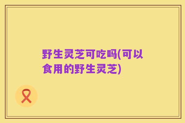 野生灵芝可吃吗(可以食用的野生灵芝)
