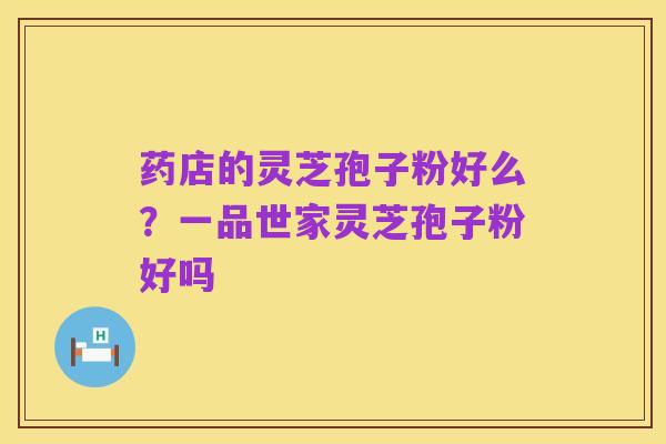药店的灵芝孢子粉好么?一品世家灵芝孢子粉好吗