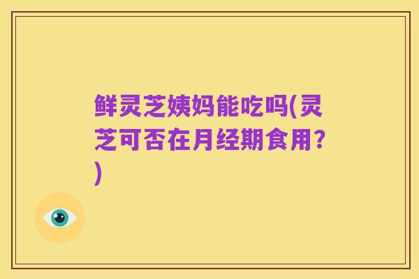 鲜灵芝姨妈能吃吗(灵芝可否在月经期食用？)