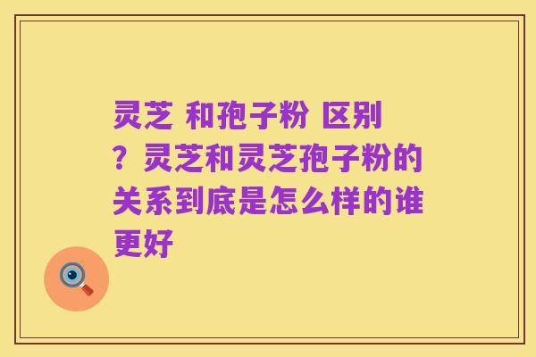 灵芝 和孢子粉 区别?灵芝和灵芝孢子粉的关系到底是怎么样的谁更好