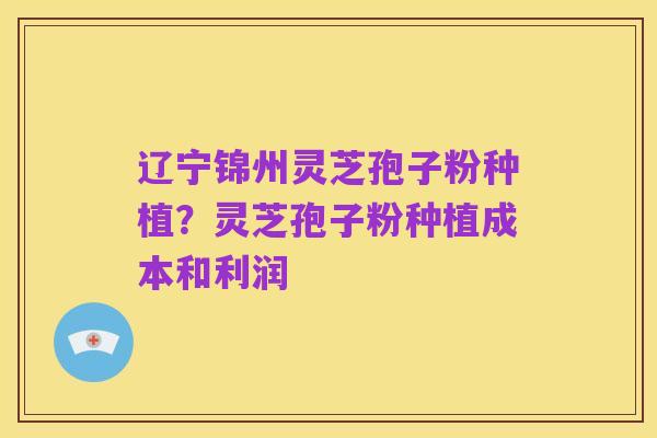 辽宁锦州灵芝孢子粉种植?灵芝孢子粉种植成本和利润
