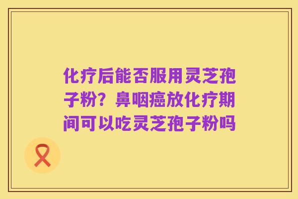 化疗后能否服用灵芝孢子粉?鼻咽癌放化疗期间可以吃灵芝孢子粉吗