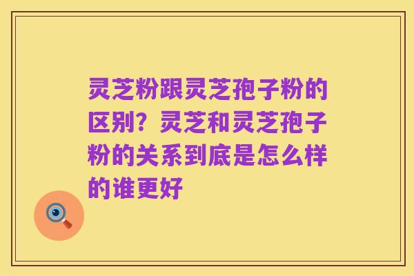 灵芝粉跟灵芝孢子粉的区别?灵芝和灵芝孢子粉的关系到底是怎么样的谁更好