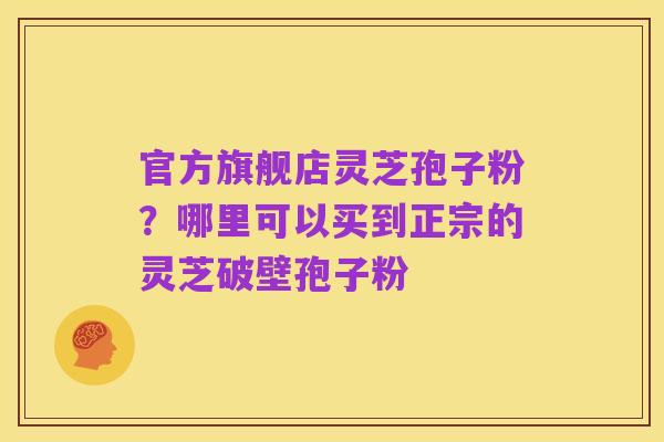 官方旗舰店灵芝孢子粉?哪里可以买到正宗的灵芝破壁孢子粉