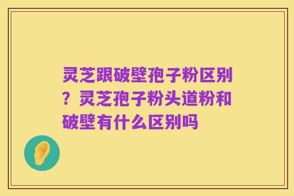 灵芝跟破壁孢子粉区别？灵芝孢子粉头道粉和破壁有什么区别吗