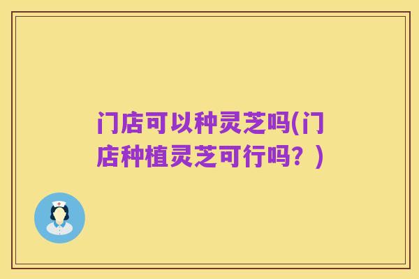 门店可以种灵芝吗(门店种植灵芝可行吗?)