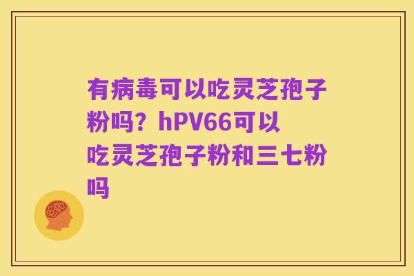 有病毒可以吃灵芝孢子粉吗?hPV66可以吃灵芝孢子粉和三七粉吗