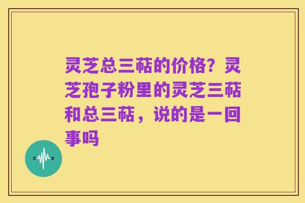 灵芝总三萜的价格?灵芝孢子粉里的灵芝三萜和总三萜,说的是一回事吗