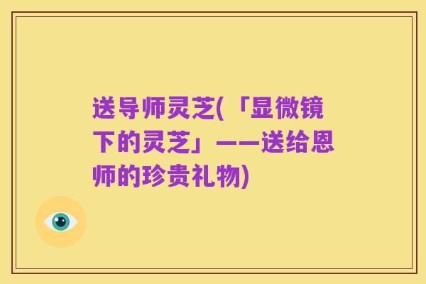 送导师灵芝(「显微镜下的灵芝」——送给恩师的珍贵礼物)