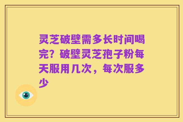 灵芝破壁需多长时间喝完？破壁灵芝孢子粉每天服用几次，每次服多少