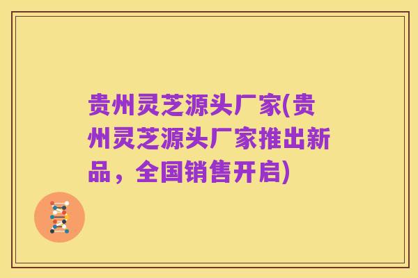 贵州灵芝源头厂家(贵州灵芝源头厂家推出新品,全国销售开启)