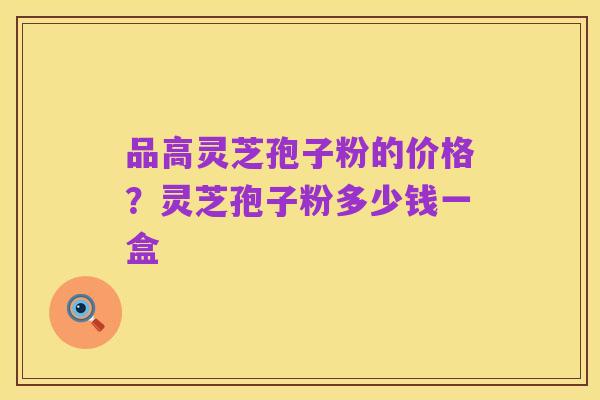 品高灵芝孢子粉的价格?灵芝孢子粉多少钱一盒