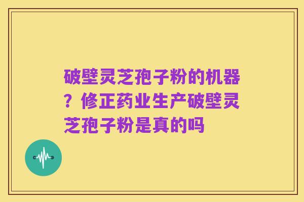 破壁灵芝孢子粉的机器?修正药业生产破壁灵芝孢子粉是真的吗