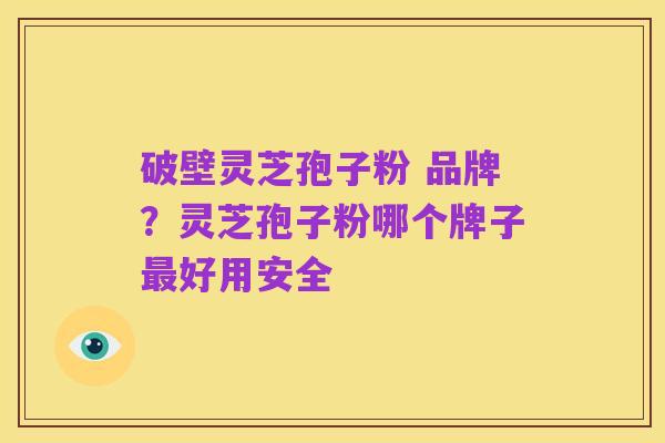 破壁灵芝孢子粉 品牌?灵芝孢子粉哪个牌子最好用安全