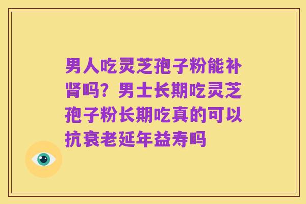 男人吃灵芝孢子粉能补肾吗?男士长期吃灵芝孢子粉长期吃真的可以抗衰老延年益寿吗