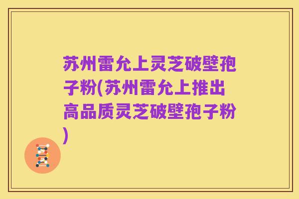 苏州雷允上灵芝破壁孢子粉(苏州雷允上推出高品质灵芝破壁孢子粉)