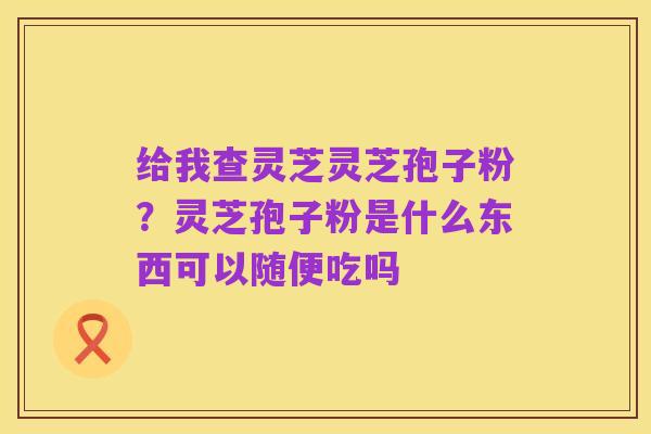 给我查灵芝灵芝孢子粉?灵芝孢子粉是什么东西可以随便吃吗