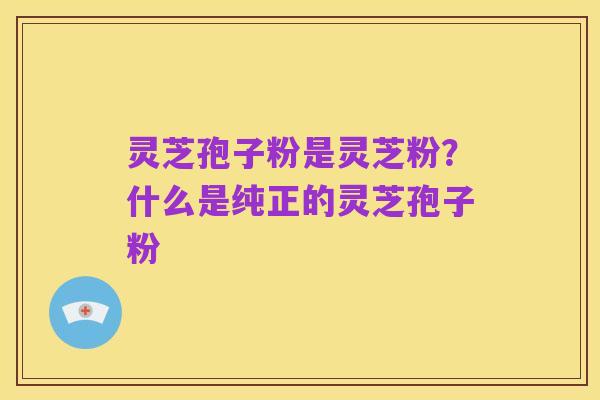 灵芝孢子粉是灵芝粉?什么是纯正的灵芝孢子粉