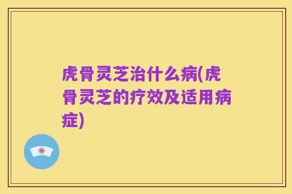 虎骨灵芝治什么病(虎骨灵芝的疗效及适用病症)
