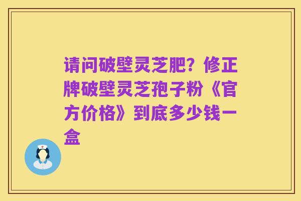 请问破壁灵芝肥?修正牌破壁灵芝孢子粉《官方价格》到底多少钱一盒