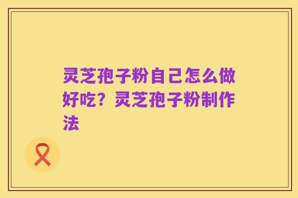 灵芝孢子粉自己怎么做好吃？灵芝孢子粉制作法