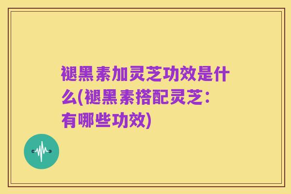 褪黑素加灵芝功效是什么(褪黑素搭配灵芝:有哪些功效)